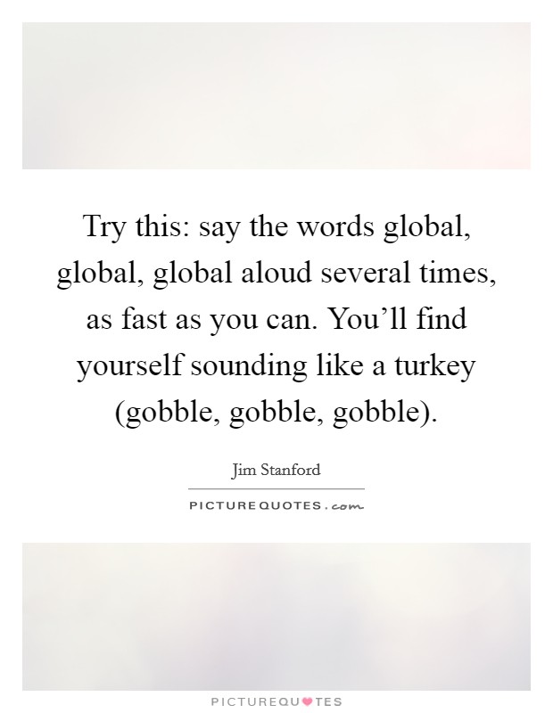 Try this: say the words global, global, global aloud several times, as fast as you can. You'll find yourself sounding like a turkey (gobble, gobble, gobble) Picture Quote #1