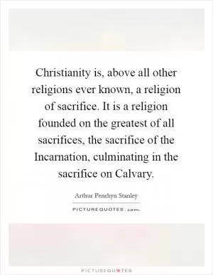 Christianity is, above all other religions ever known, a religion of sacrifice. It is a religion founded on the greatest of all sacrifices, the sacrifice of the Incarnation, culminating in the sacrifice on Calvary Picture Quote #1