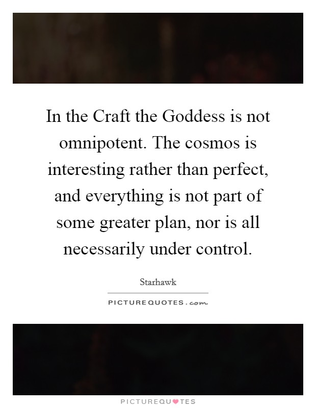 In the Craft the Goddess is not omnipotent. The cosmos is interesting rather than perfect, and everything is not part of some greater plan, nor is all necessarily under control Picture Quote #1