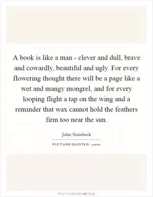 A book is like a man - clever and dull, brave and cowardly, beautiful and ugly. For every flowering thought there will be a page like a wet and mangy mongrel, and for every looping flight a tap on the wing and a reminder that wax cannot hold the feathers firm too near the sun Picture Quote #1
