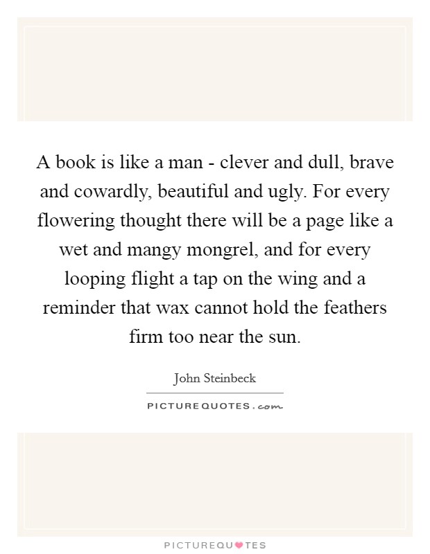 A book is like a man - clever and dull, brave and cowardly, beautiful and ugly. For every flowering thought there will be a page like a wet and mangy mongrel, and for every looping flight a tap on the wing and a reminder that wax cannot hold the feathers firm too near the sun Picture Quote #1