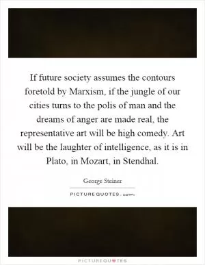 If future society assumes the contours foretold by Marxism, if the jungle of our cities turns to the polis of man and the dreams of anger are made real, the representative art will be high comedy. Art will be the laughter of intelligence, as it is in Plato, in Mozart, in Stendhal Picture Quote #1