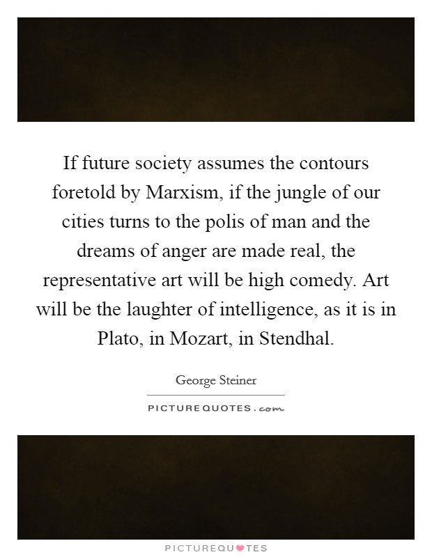 If future society assumes the contours foretold by Marxism, if the jungle of our cities turns to the polis of man and the dreams of anger are made real, the representative art will be high comedy. Art will be the laughter of intelligence, as it is in Plato, in Mozart, in Stendhal Picture Quote #1