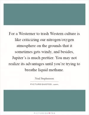 For a Westerner to trash Western culture is like criticizing our nitrogen/oxygen atmosphere on the grounds that it sometimes gets windy, and besides, Jupiter’s is much prettier. You may not realize its advantages until you’re trying to breathe liquid methane Picture Quote #1