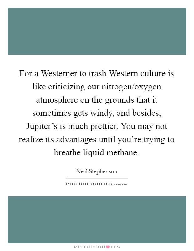 For a Westerner to trash Western culture is like criticizing our nitrogen/oxygen atmosphere on the grounds that it sometimes gets windy, and besides, Jupiter's is much prettier. You may not realize its advantages until you're trying to breathe liquid methane Picture Quote #1