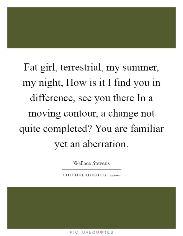 Fat girl, terrestrial, my summer, my night, How is it I find you in difference, see you there In a moving contour, a change not quite completed? You are familiar yet an aberration Picture Quote #1