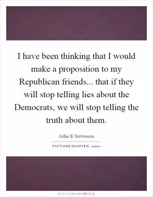 I have been thinking that I would make a proposition to my Republican friends... that if they will stop telling lies about the Democrats, we will stop telling the truth about them Picture Quote #1