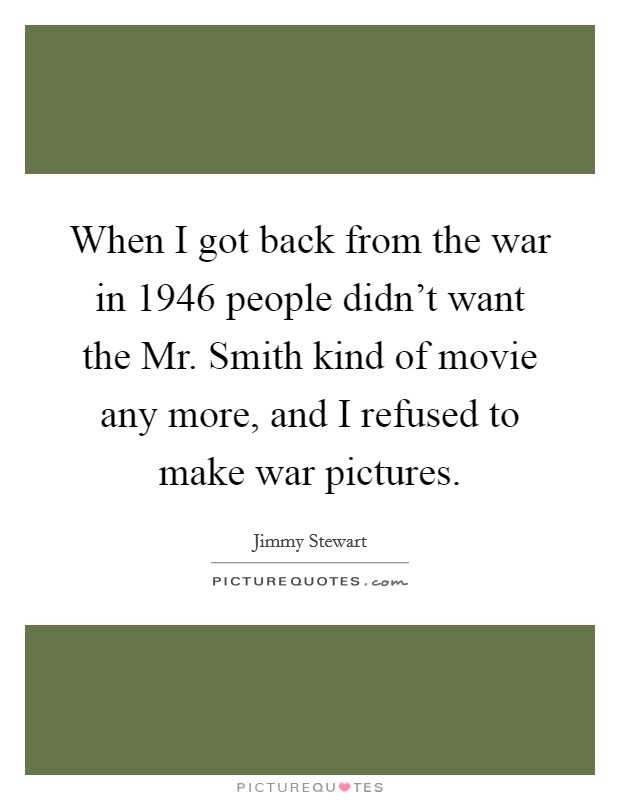 When I got back from the war in 1946 people didn't want the Mr. Smith kind of movie any more, and I refused to make war pictures Picture Quote #1