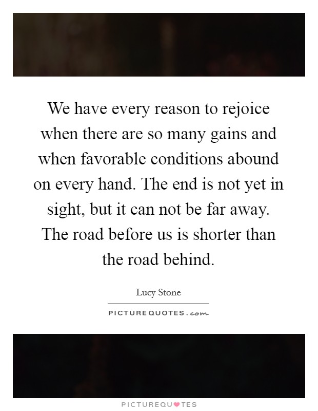 We have every reason to rejoice when there are so many gains and when favorable conditions abound on every hand. The end is not yet in sight, but it can not be far away. The road before us is shorter than the road behind Picture Quote #1