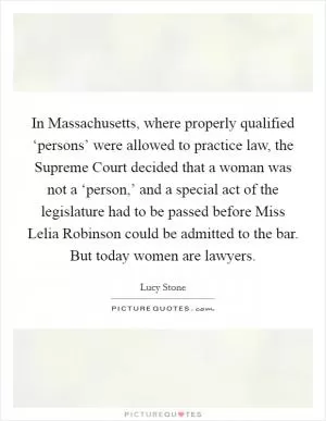 In Massachusetts, where properly qualified ‘persons’ were allowed to practice law, the Supreme Court decided that a woman was not a ‘person,’ and a special act of the legislature had to be passed before Miss Lelia Robinson could be admitted to the bar. But today women are lawyers Picture Quote #1