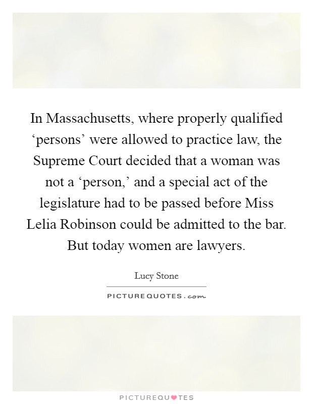 In Massachusetts, where properly qualified ‘persons' were allowed to practice law, the Supreme Court decided that a woman was not a ‘person,' and a special act of the legislature had to be passed before Miss Lelia Robinson could be admitted to the bar. But today women are lawyers Picture Quote #1