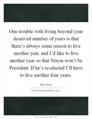 One trouble with living beyond your deserved number of years is that there’s always some reason to live another year. and I’d like to live another year so that Nixon won’t be President. If he’s re-elected I’ll have to live another four years Picture Quote #1