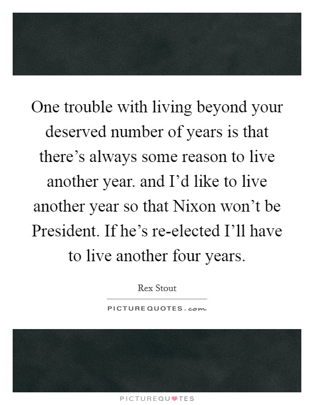 One trouble with living beyond your deserved number of years is that there's always some reason to live another year. and I'd like to live another year so that Nixon won't be President. If he's re-elected I'll have to live another four years Picture Quote #1