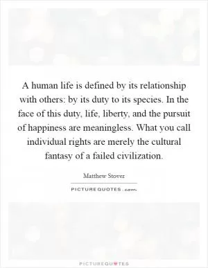 A human life is defined by its relationship with others: by its duty to its species. In the face of this duty, life, liberty, and the pursuit of happiness are meaningless. What you call individual rights are merely the cultural fantasy of a failed civilization Picture Quote #1