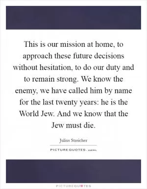 This is our mission at home, to approach these future decisions without hesitation, to do our duty and to remain strong. We know the enemy, we have called him by name for the last twenty years: he is the World Jew. And we know that the Jew must die Picture Quote #1