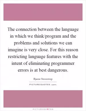 The connection between the language in which we think/program and the problems and solutions we can imagine is very close. For this reason restricting language features with the intent of eliminating programmer errors is at best dangerous Picture Quote #1