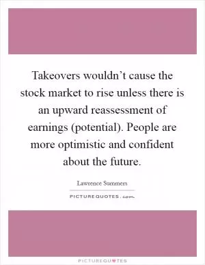 Takeovers wouldn’t cause the stock market to rise unless there is an upward reassessment of earnings (potential). People are more optimistic and confident about the future Picture Quote #1