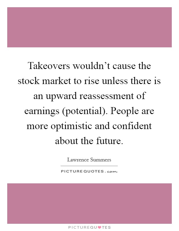 Takeovers wouldn't cause the stock market to rise unless there is an upward reassessment of earnings (potential). People are more optimistic and confident about the future Picture Quote #1