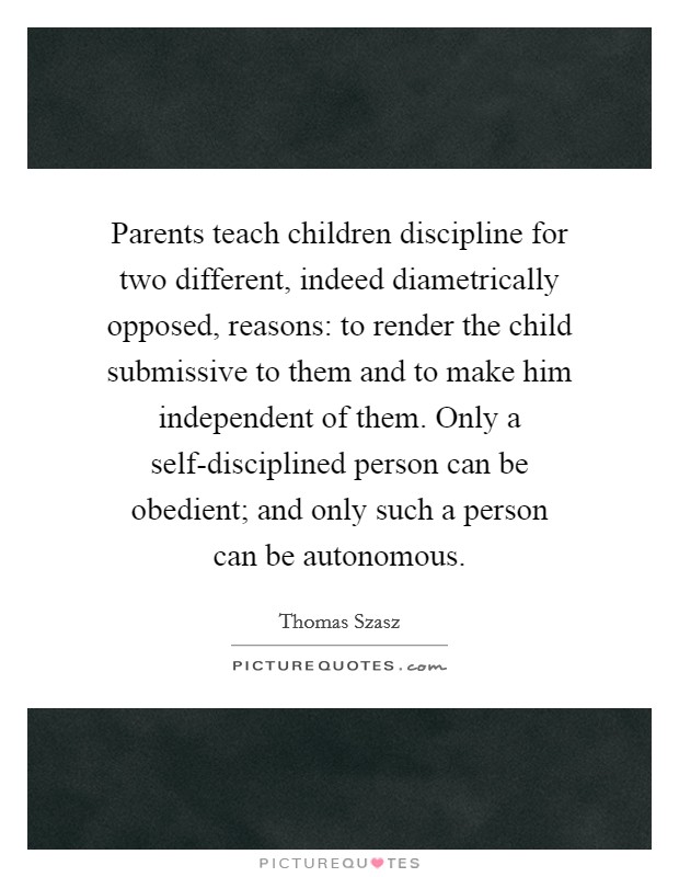 Parents teach children discipline for two different, indeed diametrically opposed, reasons: to render the child submissive to them and to make him independent of them. Only a self-disciplined person can be obedient; and only such a person can be autonomous Picture Quote #1
