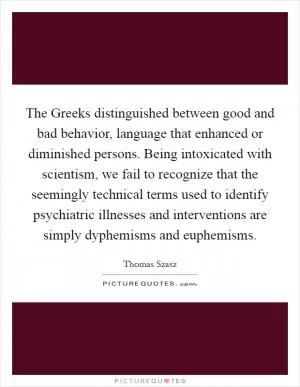 The Greeks distinguished between good and bad behavior, language that enhanced or diminished persons. Being intoxicated with scientism, we fail to recognize that the seemingly technical terms used to identify psychiatric illnesses and interventions are simply dyphemisms and euphemisms Picture Quote #1