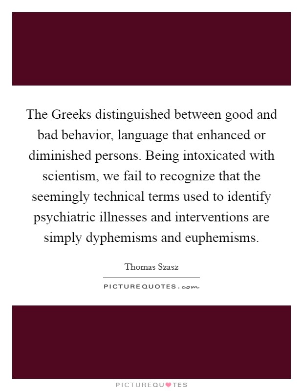 The Greeks distinguished between good and bad behavior, language that enhanced or diminished persons. Being intoxicated with scientism, we fail to recognize that the seemingly technical terms used to identify psychiatric illnesses and interventions are simply dyphemisms and euphemisms Picture Quote #1