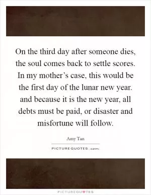 On the third day after someone dies, the soul comes back to settle scores. In my mother’s case, this would be the first day of the lunar new year. and because it is the new year, all debts must be paid, or disaster and misfortune will follow Picture Quote #1