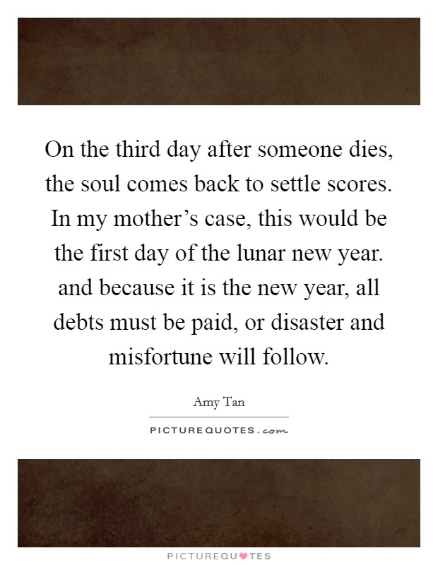 On the third day after someone dies, the soul comes back to settle scores. In my mother's case, this would be the first day of the lunar new year. and because it is the new year, all debts must be paid, or disaster and misfortune will follow Picture Quote #1