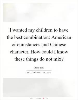 I wanted my children to have the best combination: American circumstances and Chinese character. How could I know these things do not mix? Picture Quote #1