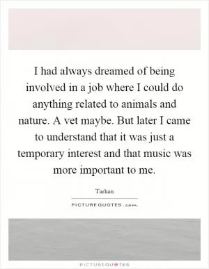 I had always dreamed of being involved in a job where I could do anything related to animals and nature. A vet maybe. But later I came to understand that it was just a temporary interest and that music was more important to me Picture Quote #1