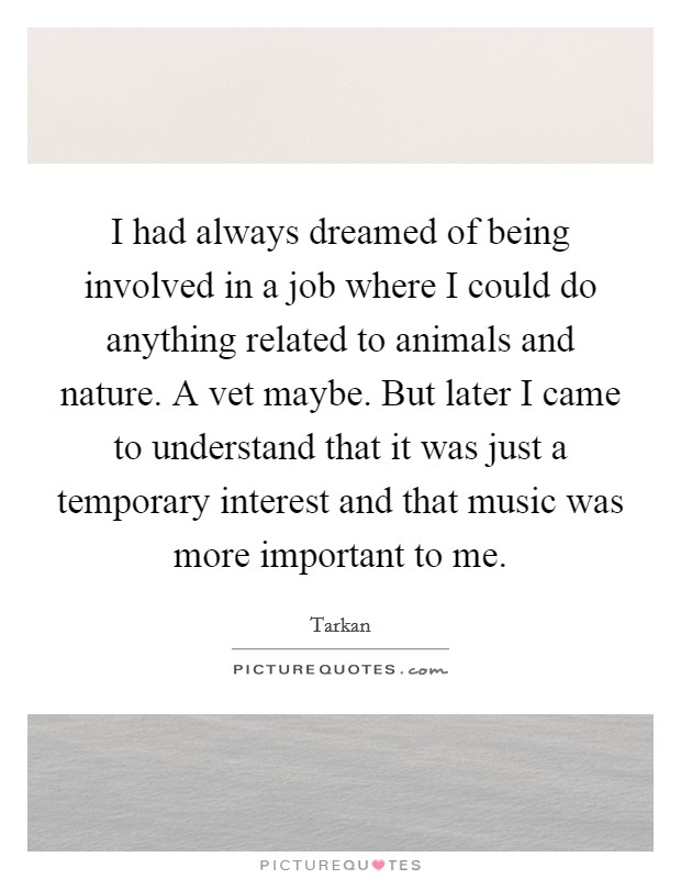 I had always dreamed of being involved in a job where I could do anything related to animals and nature. A vet maybe. But later I came to understand that it was just a temporary interest and that music was more important to me Picture Quote #1