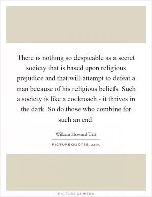 There is nothing so despicable as a secret society that is based upon religious prejudice and that will attempt to defeat a man because of his religious beliefs. Such a society is like a cockroach - it thrives in the dark. So do those who combine for such an end Picture Quote #1