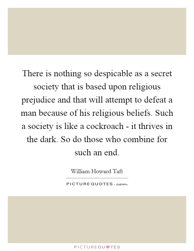 There is nothing so despicable as a secret society that is based upon religious prejudice and that will attempt to defeat a man because of his religious beliefs. Such a society is like a cockroach - it thrives in the dark. So do those who combine for such an end Picture Quote #1