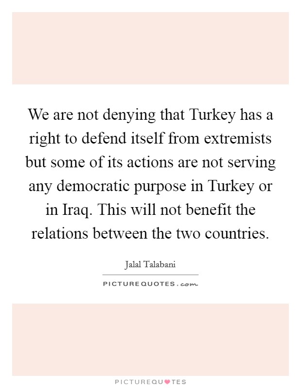 We are not denying that Turkey has a right to defend itself from extremists but some of its actions are not serving any democratic purpose in Turkey or in Iraq. This will not benefit the relations between the two countries Picture Quote #1