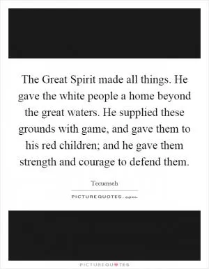 The Great Spirit made all things. He gave the white people a home beyond the great waters. He supplied these grounds with game, and gave them to his red children; and he gave them strength and courage to defend them Picture Quote #1