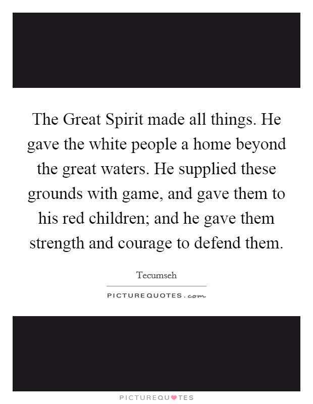 The Great Spirit made all things. He gave the white people a home beyond the great waters. He supplied these grounds with game, and gave them to his red children; and he gave them strength and courage to defend them Picture Quote #1
