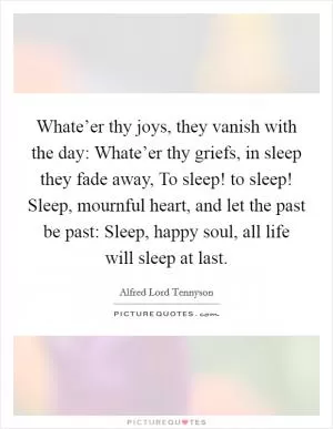 Whate’er thy joys, they vanish with the day: Whate’er thy griefs, in sleep they fade away, To sleep! to sleep! Sleep, mournful heart, and let the past be past: Sleep, happy soul, all life will sleep at last Picture Quote #1