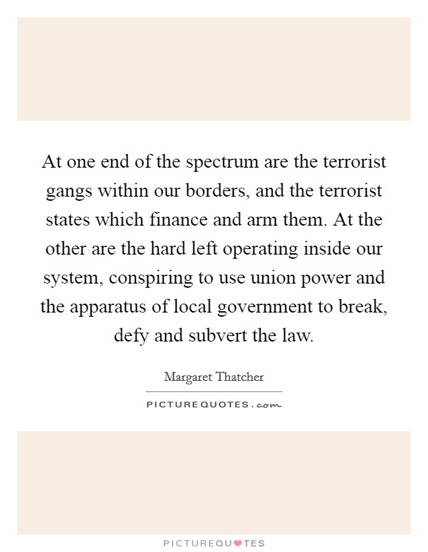 At one end of the spectrum are the terrorist gangs within our borders, and the terrorist states which finance and arm them. At the other are the hard left operating inside our system, conspiring to use union power and the apparatus of local government to break, defy and subvert the law Picture Quote #1