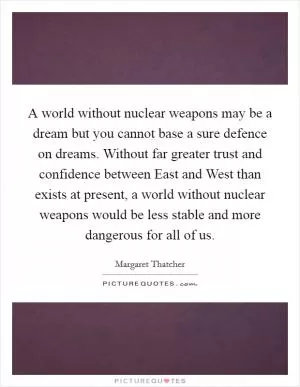 A world without nuclear weapons may be a dream but you cannot base a sure defence on dreams. Without far greater trust and confidence between East and West than exists at present, a world without nuclear weapons would be less stable and more dangerous for all of us Picture Quote #1