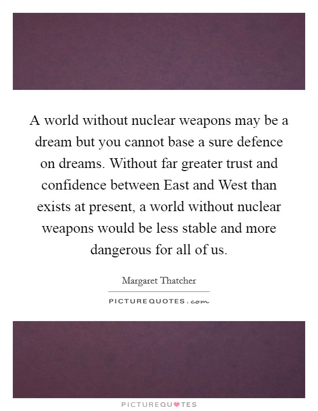 A world without nuclear weapons may be a dream but you cannot base a sure defence on dreams. Without far greater trust and confidence between East and West than exists at present, a world without nuclear weapons would be less stable and more dangerous for all of us Picture Quote #1