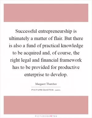 Successful entrepreneurship is ultimately a matter of flair. But there is also a fund of practical knowledge to be acquired and, of course, the right legal and financial framework has to be provided for productive enterprise to develop Picture Quote #1