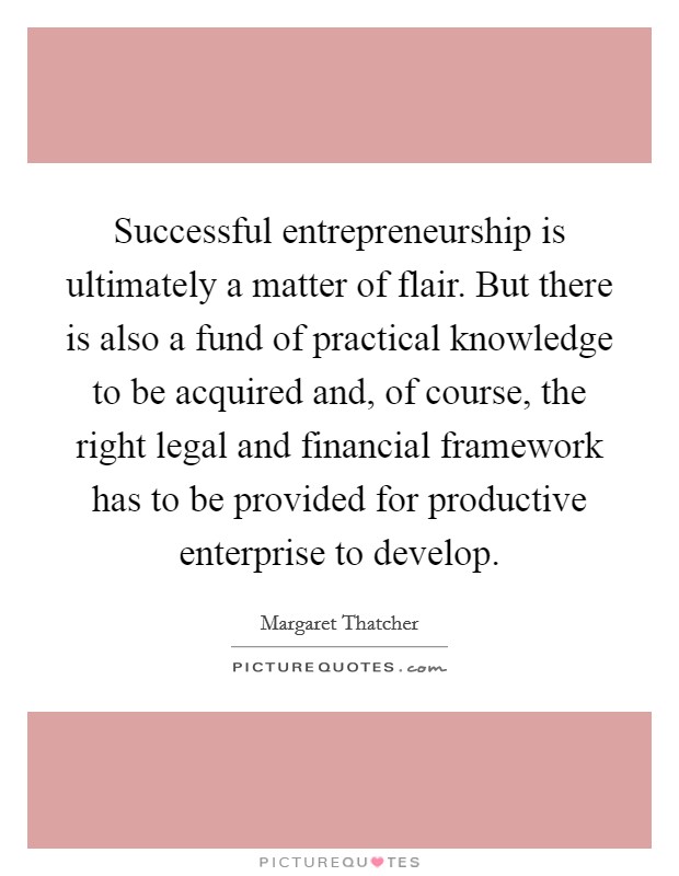 Successful entrepreneurship is ultimately a matter of flair. But there is also a fund of practical knowledge to be acquired and, of course, the right legal and financial framework has to be provided for productive enterprise to develop Picture Quote #1