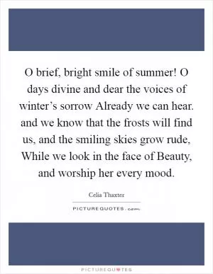 O brief, bright smile of summer! O days divine and dear the voices of winter’s sorrow Already we can hear. and we know that the frosts will find us, and the smiling skies grow rude, While we look in the face of Beauty, and worship her every mood Picture Quote #1