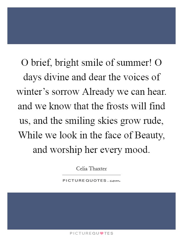 O brief, bright smile of summer! O days divine and dear the voices of winter's sorrow Already we can hear. and we know that the frosts will find us, and the smiling skies grow rude, While we look in the face of Beauty, and worship her every mood Picture Quote #1