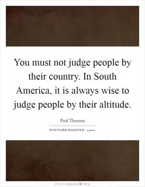 You must not judge people by their country. In South America, it is always wise to judge people by their altitude Picture Quote #1