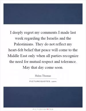 I deeply regret my comments I made last week regarding the Israelis and the Palestinians. They do not reflect my heart-felt belief that peace will come to the Middle East only when all parties recognize the need for mutual respect and tolerance. May that day come soon Picture Quote #1