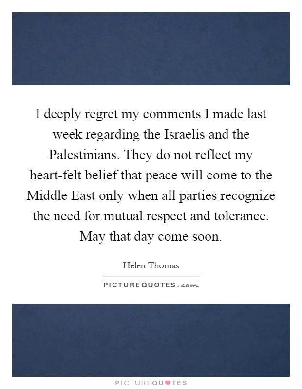I deeply regret my comments I made last week regarding the Israelis and the Palestinians. They do not reflect my heart-felt belief that peace will come to the Middle East only when all parties recognize the need for mutual respect and tolerance. May that day come soon Picture Quote #1