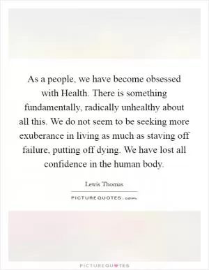 As a people, we have become obsessed with Health. There is something fundamentally, radically unhealthy about all this. We do not seem to be seeking more exuberance in living as much as staving off failure, putting off dying. We have lost all confidence in the human body Picture Quote #1