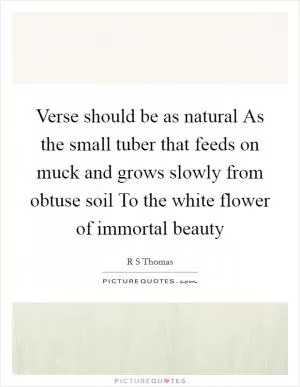 Verse should be as natural As the small tuber that feeds on muck and grows slowly from obtuse soil To the white flower of immortal beauty Picture Quote #1