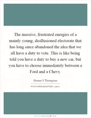 The massive, frustrated energies of a mainly young, disillusioned electorate that has long since abandoned the idea that we all have a duty to vote. This is like being told you have a duty to buy a new car, but you have to choose immediately between a Ford and a Chevy Picture Quote #1
