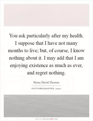 You ask particularly after my health. I suppose that I have not many months to live; but, of course, I know nothing about it. I may add that I am enjoying existence as much as ever, and regret nothing Picture Quote #1